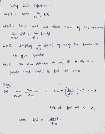 Using limit Definition :-
tim flx)
Step I:
Step II :
lim f(x)
x+a+
the
Step II:
Given
(a)
Write
Step III: Simplify
Put x = 9th
=
x+a+
Lim
X+2+
lim flath) by using the formula for
h+o
given function.
where
h+0
lim flath).
The value obtained in step II
of flat)
(right hand lineit)
and replace x + at by hto to obtain
3x+1
2-x
fla)
C
RHL of
at
3x + 1
2-1
is the RHL
x = a.
3x+1
2-x
at x = 2
RHL of f(x) at x = 2