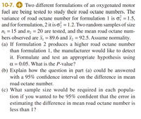 10-7. + Two different formulations of an oxygenated motor
fuel are being tested to study their road octane numbers. The
variance of road octane number for formulation 1 is of = 1.5,
and for formulation, 2 it is o = 1.2. Two random samples of size
n = 15 and n = 20 are tested, and the mean road octane num-
bers observed are x¡ = 89.6 and x = 92.5. Assume normality.
(a) If formulation 2 produces a higher road octane number
than formulation 1, the manufacturer would like to detect
it. Formulate and test an appropriate hypothesis using
a = 0.05. What is the P-value?
(b) Explain how the question in part (a) could be answered
with a 95% confidence interval on the difference in mean
road octane number.
(c) What sample size would be required in each popula-
tion if you wanted to be 95% confident that the error in
estimating the difference in mean road octane number is
less than 1?
