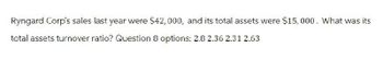 Ryngard Corp's sales last year were $42,000, and its total assets were $15,000. What was its
total assets turnover ratio? Question 8 options: 2.8 2.36 2.31 2.63
