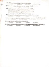 14. The following are the methods of heat transfer EXCEPT.
b. conduction
a. radiation
d. thermal energy
Gu
C. convection
15. A material that doesn't transfer heat very well is called a(n)
a. applicator
b. protector
c. insulator
d. conveyor
16. The following are the conditions for heat to transfer EXCEPT.
a. Material bodies in contact with a difference in their temperatures.
b. Material bodies may not be in contact with each other.
c. Heat transfer also occurs in a region where perfect vacuum exists.
d. Heat transfer when both objects increased its temperature
17. Rubbing your hands together is an example of which transfer?
b. friction
d. conduction
a. convection
c. radiation
18. What is the process by which energy is transferred by the motion of cold and hot matter?
a. thermal conduction
b. thermal insulation
C. convection
d. radiation
19. This type of heat transfer travels through wave.
b. convection
a. evaporation
c. conduction
d. radiation
20. Blowing on your hands to warm them up is an example of which type of heat transfer?
a. convection
b. radiation
C. conduction
d. condensation
