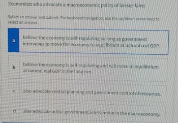 Economists who advocate a macroeconomic policy of laissez-faire:
Select an answer and submit. For keyboard navigation, use the up/down arrow keys to
select an answer.
a
b
d
believe the economy is self-regulating so long as government
intervenes to move the economy to equilibrium at natural real GDP.
believe the economy is self-regulating and will move to equilibrium
at natural real GDP in the long run.
also advocate central planning and government control of resources.
also advocate active government intervention in the macroeconomy.