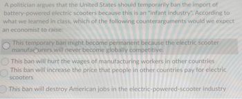 A politician argues that the United States should temporarily ban the import of
battery-powered electric scooters because this is an "infant industry". According to
what we learned in class, which of the following counterarguments would we expect
an economist to raise:
This temporary ban might become permanent because the electric scooter
manufacturers will never become globally competitive.
This ban will hurt the wages of manufacturing workers in other countries
This ban will increase the price that people in other countries pay for electric
scooters
This ban will destroy American jobs in the electric-powered-scooter industry