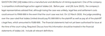 QUESTION ONE [18] Isdaka Ltd is a manufacturer and distributor of mining equipment. One of the company
's competitors instituted legal action against Isdaka Ltd. Before year-end (30 June 2019), the company's
legal representatives advised that, although losing the case was unlikely, legal fees and settlement costs
could amount to R900 000 in the event that the court case was lost. On 12 March 2020, the judge presiding
over the case ruled that Isdaka Limited should pay R1 000 000 to the plaintiff as well as pay all of the plaintiff'
s legal fees, which amounted to R180 000. The financial statements had not yet been authorised for issue at
the time of the court ruling. Required: Discuss how this information should be treated in the financial
statements of Isdaka Ltd. Include all relevant definitions