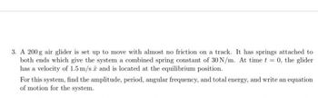 3. A 200g air glider is set up to move with almost no friction on a track. It has springs attached to
both ends which give the system a combined spring constant of 30 N/m. At time t = 0, the glider
has a velocity of 1.5 m/s 2 and is located at the equilibrium position.
For this system, find the amplitude, period, angular frequency, and total energy, and write an equation
of motion for the system.