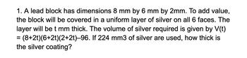 1. A lead block has dimensions 8 mm by 6 mm by 2mm. To add value,
the block will be covered in a uniform layer of silver on all 6 faces. The
layer will be t mm thick. The volume of silver required is given by V(t)
= (8+2t)(6+2t)(2+2t)-96. If 224 mm3 of silver are used, how thick is
the silver coating?