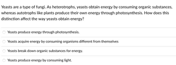 Yeasts are a type of fungi. As heterotrophs, yeasts obtain energy by consuming organic substances,
whereas autotrophs like plants produce their own energy through photosynthesis. How does this
distinction affect the way yeasts obtain energy?
Yeasts produce energy through photosynthesis.
Yeasts acquire energy by consuming organisms different from themselves
Yeasts break down organic substances for energy.
Yeasts produce energy by consuming light.