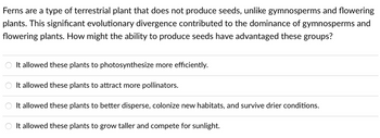 Ferns are a type of terrestrial plant that does not produce seeds, unlike gymnosperms and flowering
plants. This significant evolutionary divergence contributed to the dominance of gymnosperms and
flowering plants. How might the ability to produce seeds have advantaged these groups?
It allowed these plants to photosynthesize more efficiently.
It allowed these plants to attract more pollinators.
It allowed these plants to better disperse, colonize new habitats, and survive drier conditions.
It allowed these plants to grow taller and compete for sunlight.