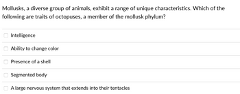 Mollusks, a diverse group of animals, exhibit a range of unique characteristics. Which of the
following are traits of octopuses, a member of the mollusk phylum?
Intelligence
Ability to change color
Presence of a shell
Segmented body
A large nervous system that extends into their tentacles