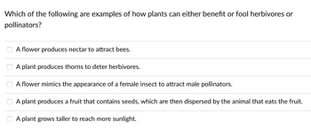 Which of the following are examples of how plants can either benefit or fool herbivores or
pollinators?
A flower produces nectar to attract bees.
A plant produces thorns to deter herbivores.
A flower mimics the appearance of a female insect to attract male pollinators.
A plant produces a fruit that contains seeds, which are then dispersed by the animal that eats the fruit.
A plant grows taller to reach more sunlight.