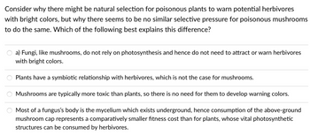 Consider why there might be natural selection for poisonous plants to warn potential herbivores
with bright colors, but why there seems to be no similar selective pressure for poisonous mushrooms
to do the same. Which of the following best explains this difference?
a) Fungi, like mushrooms, do not rely on photosynthesis and hence do not need to attract or warn herbivores
with bright colors.
Plants have a symbiotic relationship with herbivores, which is not the case for mushrooms.
Mushrooms are typically more toxic than plants, so there is no need for them to develop warning colors.
Most of a fungus's body is the mycelium which exists underground, hence consumption of the above-ground
mushroom cap represents a comparatively smaller fitness cost than for plants, whose vital photosynthetic
structures can be consumed by herbivores.