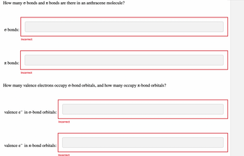 How many o bonds and à bonds are there in an anthracene molecule?
o bonds:
bonds:
Incorrect
Incorrect
How many valence electrons occupy o-bond orbitals, and how many occupy л-bond orbitals?
valence e in o-bond orbitals:
valence e in л-bond orbitals:
Incorrect
Incorrect