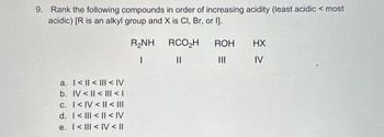 9. Rank the following compounds in order of increasing acidity (least acidic < most
acidic) [R is an alkyl group and X is Cl, Br, or I].
a.
<<< IV
b. IV << | < |
c. I<IV < | < |||
d. I<<< IV
e. I<ll<IV < II
R₂NH
|
RCO₂H
||
ROH
|||
HX
IV