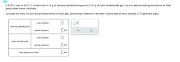 A 8.00 L tank at 24.8 °C is filled with 4.16 g of chlorine pentafluoride gas and 11.6 g of sulfur hexafluoride gas. You can assume both gases behave as ideal
gases under these conditions.
Calculate the mole fraction and partial pressure of each gas, and the total pressure in the tank. Round each of your answers to 3 significant digits.
chlorine pentafluoride
sulfur hexafluoride
mole fraction:
partial pressure:
mole fraction:
partial pressure:
Total pressure in tank:
0
0-
0
atm
0-
atm
X