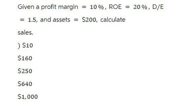 Given a profit margin = 10%, ROE = 20%, D/E
= 1.5, and assets = $200, calculate
sales.
) $10
$160
$250
$640
$1,000