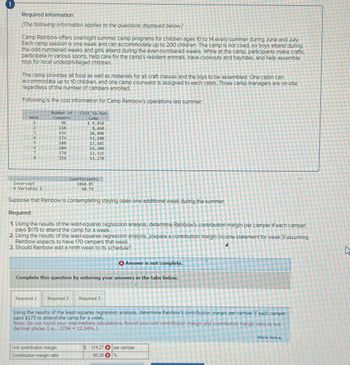 Required Information
[The following information applies to the questions displayed below.]
Camp Rainbow offers overnight summer camp programs for children ages 10 to 14 every summer during June and July.
Each camp session is one week and can accommodate up to 200 children. The camp is not coed, so boys attend during
the odd-numbered weeks and girls attend during the even-numbered weeks. While at the camp, participants make crafts,
participate in various sports, help care for the camp's resident animals, have cookouts and hayrides, and help assemble
toys for local underprivileged children.
The camp provides all food as well as materials for all craft classes and the toys to be assembled. One cabin can
accommodate up to 10 children, and one camp counselor is assigned to each cabin. Three camp managers are on-site
regardless of the number of campers enrolled.
Following is the cost Information for Camp Rainbow's operations last summer:
Week
41234SG7O
5
6
Intercept
X Variable 1
Number of Cost to Run
Camp
Camper's
90
118
156
174
188
Required 1
170
156
Coefficients
1868.85
60.79
Suppose that Rainbow Is contemplating staying open one additional week during the summer.
Required:
1. Using the results of the least-squares regression analysis, determine Rainbow's contribution margin per camper if each camper
pays $175 to attend the camp for a week.
2. Using the results of the least-squares regression analysis, prepare a contribution margin income statement for week 9 assuming
Rainbow expects to have 170 campers that week.
3. Should Rainbow add a ninth week to its schedule?
$ 8,950
8,460
10,900
11,100
13,685
14,300
12,325
11,270
Complete this question by entering your answers in the tabs below.
Unit contribution margin
Contribution margin ratio
Required 2 Required 3
Answer is not complete.
Using the results of the least-squares regression analysis, determine Rainbow's contribution margin per camper if each camper
pays $175 to attend the camp for a week.
Note: Do not round your intermediate calculations. Round your unit contribution margin and contribution margin ratio to two
decimal places (i.e.,,1234 = 12.34%.).
S 114.27 per camper
65.29
%
Show less