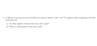 6. A 500-turn coil with an area of 0.250 m² is spun in Earth's 5.00 x 10-5 T magnetic field, producing a 12.0-kV
maximum emf.
(a) At what angular velocity must the coil be spun?
(b) What is unreasonable about this result?
