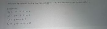 Write the equation of the line that has a slope of -1/2 and passes through the point (8,4).
Select one:
O a. y = (-1/2)x+4
O b. y = (-1/2)x+8
O c. y = 4x-1/2
O d. y=(-1/2)x+10