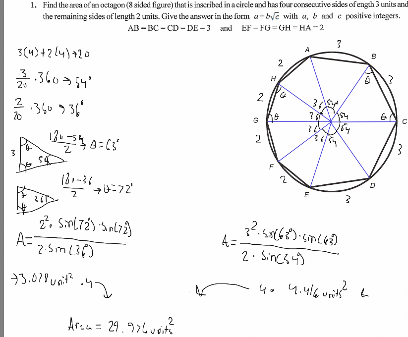 1. Find the area of an octagon (8 sided figure) that is inscribed in a circle and has four consecutive sides of ength 3 units and
the remaining sides of length 2 units. Give the answer in the form a+byc with a, b and e positive integers.
AB = BC = CD =DE = 3 and EF = FG = GH = HA = 2
в
3(4)+2[4)+20
2
н
3.360>54°
2u
36
2.360 336'
G h6
36/
13u-54 0=(3
180-36
=72"
2. Sml7ź) 'Snl72)
A=
2:5m (36)
??.snCG8)-smc6?]
A =-
2. Sincs 4)
33.678 uait?
4o 4.416units6
Arca= 29.976u sits
2.

