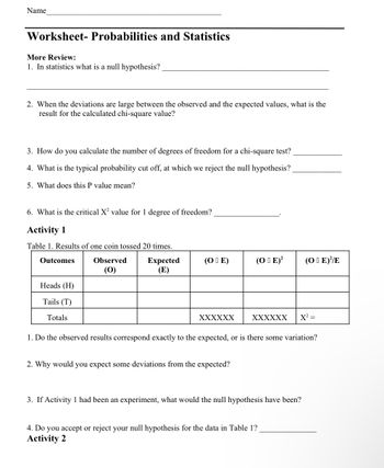 Name
Worksheet- Probabilities and Statistics
More Review:
1. In statistics what is a null hypothesis?
2. When the deviations are large between the observed and the expected values, what is the
result for the calculated chi-square value?
3. How do you calculate the number of degrees of freedom for a chi-square test?
4. What is the typical probability cut off, at which we reject the null hypothesis?
5. What does this P value mean?
6. What is the critical X² value for 1 degree of freedom?
Activity 1
Table 1. Results of one coin tossed 20 times.
Outcomes
Observed
Expected
(E)
(0)
Heads (H)
Tails (T)
Totals
(OIE)
XXXXXX
(OE)² (OE)//E
2. Why would you expect some deviations from the expected?
XXXXXX X² =
1. Do the observed results correspond exactly to the expected, or is there some variation?
3. If Activity 1 had been an experiment, what would the null hypothesis have been?
4. Do you accept or reject your null hypothesis for the data in Table 1?
Activity 2