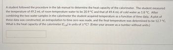 A student followed the procedure in the lab manual to determine the heat capacity of the calorimeter. The student measured
the temperature of 49.2 mL of room temperature water to be 20.9 °C and that of 49.4 mL of cold water as 1.8 °C. After
combining the two water samples in the calorimeter the student acquired temperature as a function of time data. A plot of
these data was constructed, an extrapolation to time zero was made, and the final temperature was determined to be 12.7 °C.
What is the heat capacity of the calorimeter (Ccal) in units of J/°C? (Enter your answer as a number without units.)