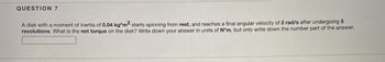 **Question 7**

A disk with a moment of inertia of **0.04 kg·m²** starts spinning from rest, and reaches a final angular velocity of **2 rad/s** after undergoing **5 revolutions**. What is the net torque on the disk? Write down your answer in units of **N·m**, but only write down the number part of the answer.

[Answer box]