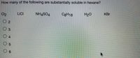 How many of the following are substantially soluble in hexane?
C3H18
H20
KBr
LICI
NH4SO4
Cl2
O 2
3
04
O 5
O 6
