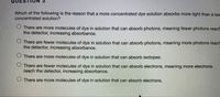 QUES
Which of the following is the reason that a more concentrated dye solution absorbs more light than a les
concentrated solution?
There are more molecules of dye in solution that can absorb photons, meaning fewer photons reach
the detector, increasing absorbance.
O There are fewer molecules of dye in solution that can absorb photons, meaning more photons reach
the detector, increasing absorbance.
O There are more molecules of dye in solution that can absorb isotopes.
O There are fewer molecules of dye in solution that can absorb electrons, meaning more electrons
reach the detector, increasing absorbance.
O There are more molecules of dye in solution that can absorb electrons.
