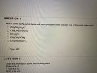 QUESTION 1
Which of the compounds below will form hydrogen bonds between two of the same molecules?
O CH3CH2CH2F
O CH3CH2CH2CH3
O (CH3)3N
O CH3CH20CH3
O CH3NHCH2CH3
Туре: МC
QUESTION 2
Given the information about the following acids
i) HW p Ka =2
ii) HX p Ka =6
iii) HY p Ka =10
