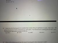 D) 1.32 m
E) 3.29 x 10-1 m
4
13)** Determine the freezing point of a solution that contains 78.8 g of naphthalene (C10H8, molar mass = 128.
g/mol) dissolved in 722 mL of benzene (d = 0.877 g/mL). Pure benzene has a melting point of 5.50°C and a
freezing point depression constant of 4.90°C/m.
A) 4.76°C
%3D
B) 1.33°C
C) 1.68°C
D) 0.74°C
E) 4.17°C
14) ** Which of the following will have the lowest freezing point when dissolved in water?

