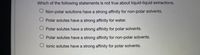 Which of the following statements is not true about liquid-liquid extractions.
O Non-polar solutions have a strong affinity for non-polar solvents.
O Polar solutes have a strong affinity for water.
O Polar solutes have a strong affinity for polar solvents.
Polar solutes have a strong affinity for non-polar solvents.
O lonic solutes have a strong affinity for polar solvents.
