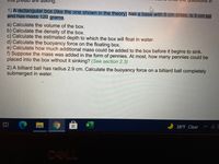 in
asking.
1) A rectangular box (like the one shown in the theory) has a base with 6 cm sides, is 5 cm tall
and has mass 120 grams.
a) Calculate the volume of the box.
b) Calculate the density of the box.
c) Calculate the estimated depth to which the box will float in water.
d) Calculate the buoyancy force on the floating box.
e) Calculate how much additional mass could be added to the box before it begins to sink.
f) Suppose the mass was added in the form of pennies. At most, how many pennies could be
placed into the box without it sinking? (See section 2.3)
2) A billiard ball has radius 2.9 cm. Calculate the buoyancy force on a billiard ball completely
submerged in water.
38°F Clear ^ C E
DELL
