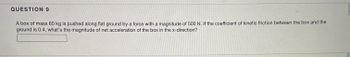 **Question 9**

A box of mass 60 kg is pushed along flat ground by a force with a magnitude of 500 N. If the coefficient of kinetic friction between the box and the ground is 0.4, what's the magnitude of net acceleration of the box in the x-direction?

**Answer:** [Text Box]