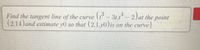 Find the tangent line of the curve (- 31,t -2)at the point
(2,14)and estimate y0 so that (2.1.y0)is on the curve|
3t.1
