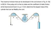 The maximum tension that can be developed in the cord shown in Fig. 8–19a
is 500 N. If the pulley at A is free to rotate and the coefficient of static friction
at the fixed drums B and C is us = 0.25, determine the largest mass of the
cylinder that can be lifted by the cord.
D
B 45°
45° C
