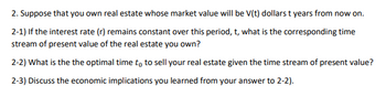 2. Suppose that you own real estate whose market value will be V(t) dollars t years from now on.
2-1) If the interest rate (r) remains constant over this period, t, what is the corresponding time
stream of present value of the real estate you own?
2-2) What is the the optimal time to to sell your real estate given the time stream of present value?
2-3) Discuss the economic implications you learned from your answer to 2-2).