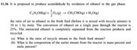 11.36 It is proposed to produce acetaldehyde by oxidation of ethanol in the gas phase.
C,H,OH(g) + 0,(g) → CH;CHO(g) + H,O(g)
the ratio of air to ethanol in the fresh feed (before it is mixed with recycle stream) is
10 to 1 by mole. The conversion of ethanol on a single pass through the reactor is
25%. The unreacted ethanol is completely separated from the reaction products and
recycled.
(a) What is the ratio of recycle stream to the fresh feed stream?
(b) What is the composition of the outlet stream from the reactor in mass percent and
mole percent?
