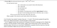 3
2
1. Factor fully the polynomial function: g(x) = 30x-53x+31x-6
For the function state:
the x-intercept(s) (you need to factor the functions)
the y-intercept
the end behaviour
any symmetry
the number of turning points and their approximate location
the type of each turning point (local or absolute, max. or min.)
(If you can not find some item, then state why not)
Make a graph of the function and clearly label all the features.
2.a) A function has exactly 3 zeroes; they are -1, 0, and 2. The function passes through the
point (1,6). Sketch the function. Find the equation of the function.
b) A 4th degree function has minima at (-3,-6) and (3,-6) and a y-intercept at (0,3). Sketch the
function. Find the equation of the function. (HINT: If the minima were on the x-axis then this
would be easy. How can you move them? WARNING: a question like this may be on the test
and/or summative. Make sure you know how to do it.)
