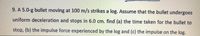 9. A 5.0-g bullet moving at 100 m/s strikes a log. Assume that the bullet undergoes
uniform deceleration and stops in 6.0 cm. find (a) the time taken for the bullet to
stop, (b) the impulse force experienced by the log and (c) the impulse on the log.
