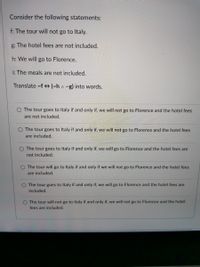 Consider the following statements:
f: The tour will not go to Italy.
g: The hotel fees are not included.
h: We will go to Florence.
i: The meals are not included.
Translate -f (~h ^ ~g) into words.
The tour goes to Italy if and only if, we will not go to Florence and the hotel fees
are not included.
O The tour goes to Italy if and only if, we will not go to Florence and the hotel fees
are included.
The tour goes to Italy if and only if, we will go to Florence and the hotel fees are
not included.
O The tour will go to Italy if and only if we will not go to Florence and the hotel fees
are included.
O The tour goes to Italy if and only if, we will go to Florence and the hotel fees are
included.
O The tour will not go to Italy if and only if, we will not go to Florence and the hotel
fees are included.

