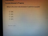 View Policies
Current Attempt in Progress
What is the atom ratio between Cand H in C2H5OH?
O 2/6
O 2/5
O 1/5
O 2/1
Save for Later
