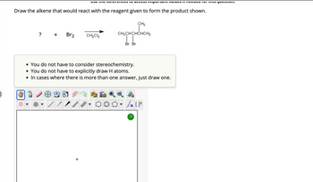 Draw the alkene that would react with the reagent given to form the product shown.
?
Br2
MAULI
VSC tie Reicieniles to access important values in fccucu IVI the question.
/
CH₂Cl₂
• You do not have to consider stereochemistry.
• You do not have to explicitly draw H atoms.
• In cases where there is more than one answer, just draw one.
CH3
CH3CHCHCHCH3
| |
Br Br
Sn [F
?