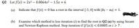 Q2 Let f(x) = 2x3 – 0.0064x2 – 1.5x + 6
(a) Indicate that f(x) = 0 has a root in the interval [-3, 0] with |bo – aol = 1.
(b) Examine which method is less iteration (i) to find the root in Q2 (a) by using Secant
and Newton-Raphson method. Stop iteration if |f(x)| < 0.0005 or i > 7.
