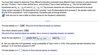 You have been asked to determine if two different production processes have different mean numbers of units produced
per hour. Process 1 has a mean defined as µ₁ and process 2 has a mean defined as µ₂. The null and alternative
hypotheses are Ho: H₁ H₂ ≤0 and H₁: μ₁ −μ₂ > 0. The process variances are unknown but assumed to be equal.
Using random samples of 36 observations from process 1 and 49 observations from process 2, the sample means are
60 and 50 for populations 1 and 2 respectively. Complete parts a through d below.
Click the icon to view a table of critical values for the Student's t-distribution.
The test statistic is t = 1.806. (Round to three decimal places as needed.)
The critical value(s) is(are) 1.663.
(Round to three decimal places as needed. Use a comma to separate answers as needed.)
reject Ho.
Since the test statistic is
greater than
The test statistic is t =
tnx + My-
-2,α¹
b. Can you reject the null hypothesis, using a probability of Type I error x = 0.05, if the sample standard deviation from
process 1 is 21 and from process 2 is 30?
(Round to three decimal places as needed.)