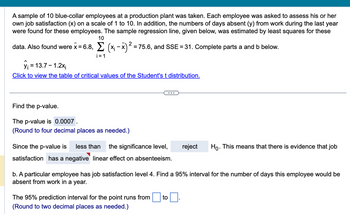 A sample of 10 blue-collar employees at a production plant was taken. Each employee was asked to assess his or her
own job satisfaction (x) on a scale of 1 to 10. In addition, the numbers of days absent (y) from work during the last year
were found for these employees. The sample regression line, given below, was estimated by least squares for these
10
2
data. Also found were x = 6.8, Σ (x₁ - x)² = 75.6, and SSE = 31. Complete parts a and b below.
i=1
y₁ = 13.7 - 1.2x₁
Click to view the table of critical values of the Student's t distribution.
Find the p-value.
The p-value is 0.0007.
(Round to four decimal places as needed.)
Since the p-value is less than the significance level,
satisfaction has a negative linear effect on absenteeism.
reject
The 95% prediction interval for the point runs from to
(Round to two decimal places as needed.)
Ho. This means that there is evidence that job
b. A particular employee has job satisfaction level 4. Find a 95% interval for the number of days this employee would be
absent from work in a year.