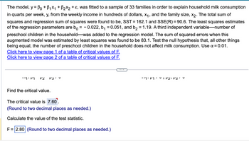 The model, y = Bo + B₁×₁ + ß₂×2 + ε, was fitted to a sample of 33 families in order to explain household milk consumption
in quarts per week, y, from the weekly income in hundreds of dollars, x₁, and the family size, x₂. The total sum of
squares and regression sum of squares were found to be, SST = 162.1 and SSE(R) = 90.6. The least squares estimates
of the regression parameters are bo = -0.022, b₁ = 0.051, and b₂ = 1.19. A third independent variable-number of
preschool children in the household-was added to the regression model. The sum of squared errors when this
augmented model was estimated by least squares was found to be 83.1. Test the null hypothesis that, all other things
being equal, the number of preschool children in the household does not affect milk consumption. Use α=0.01.
Click here to view page 1 of a table of critical values of F.
Click here to view page 2 of a table of critical values of F.
''1' M P2 P3
Find the critical value.
The critical value is 7.60⁰.
(Round to two decimal places as needed.)
Calculate the value of the test statistic.
F = 2.80 (Round to two decimal places as needed.)
۔ '3 ۱۲2- ۲۱۰'۱''