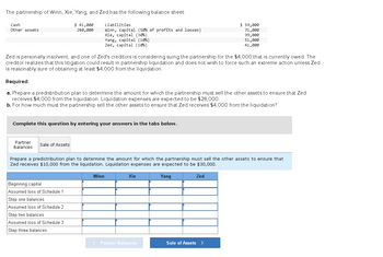 The partnership of Winn, Xie, Yang, and Zed has the following balance sheet:
$41,000
280,000
Cash
Other assets
Zed is personally insolvent, and one of Zed's creditors is considering suing the partnership for the $4,000 that is currently owed. The
creditor realizes that this litigation could result in partnership liquidation and does not wish to force such an extreme action unless Zed
is reasonably sure of obtaining at least $4,000 from the liquidation.
Required:
a. Prepare a predistribution plan to determine the amount for which the partnership must sell the other assets to ensure that Zed
receives $4,000 from the liquidation. Liquidation expenses are expected to be $26,000.
b. For how much must the partnership sell the other assets to ensure that Zed receives $4,000 from the liquidation?
Complete this question by entering your answers in the tabs below.
Partner
Balances
Liabilities
Winn, capital (50% of profits and losses)
Xie, capital (30%)
Yang, capital (10%)
Zed, capital (10%)
Sale of Assets
Beginning capital
Assumed loss of Schedule 1
Step one balances
Assumed loss of Schedule 2
Step two balances
Assumed loss of Schedule 3
Step three balances
Prepare a predistribution plan to determine the amount for which the partnership must sell the other assets to ensure that
Zed receives $10,000 from the liquidation. Liquidation expenses are expected to be $30,000.
Winn
Xie
< Partner Balances
$ 59,000
71,000
99,000
51,000
41,000
Yang
Zed
Sale of Assets >