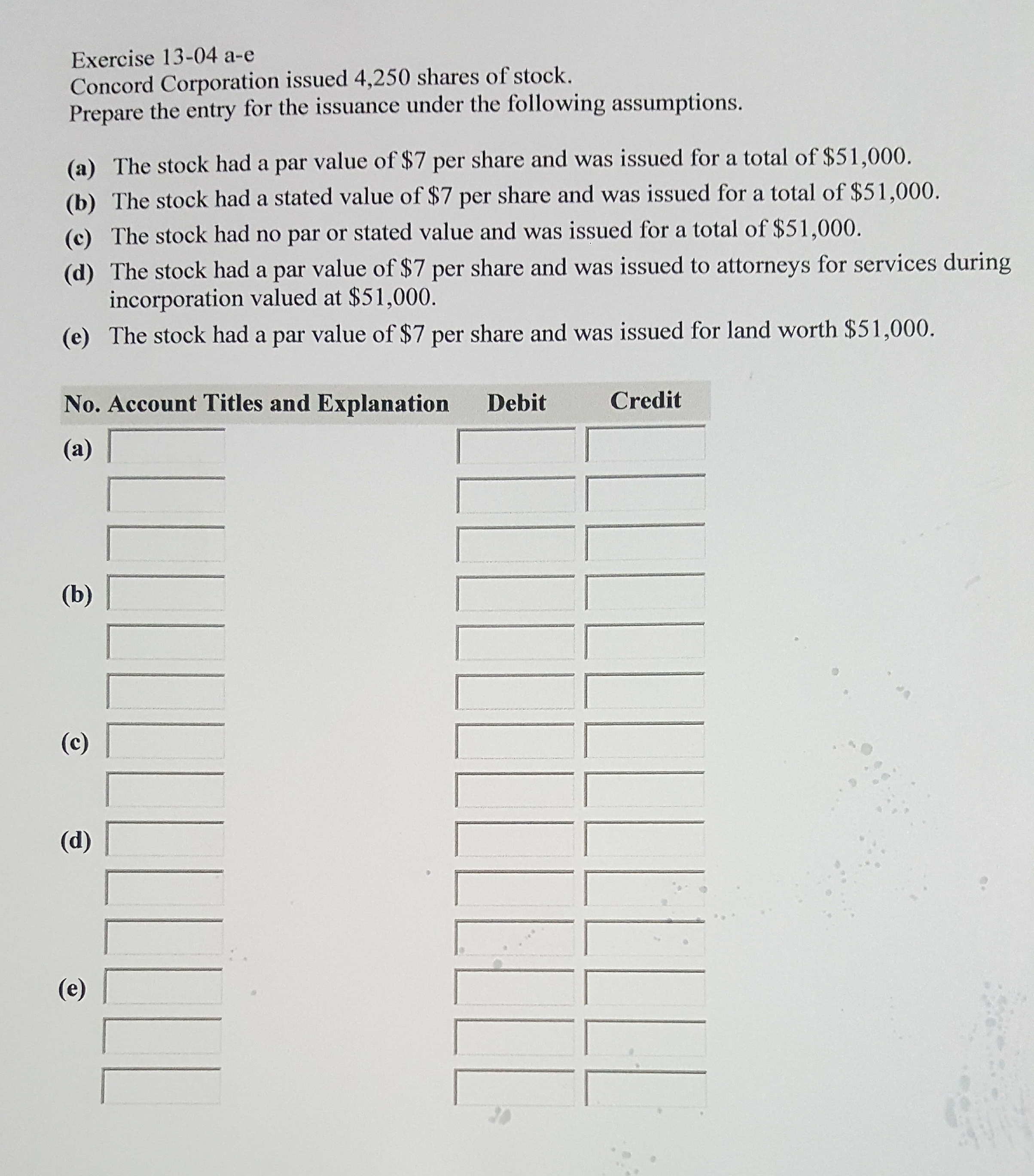 Exercise 13-04 a-e
Concord Corporation issued 4,250 shares of stock.
Prepare the entry for the issuance under the following assumptions.
(a) The stock had a par value of $7 per share and was issued for a total of $51,000.
(b) The stock had a stated value of $7 per share and was issued for a total of $51,000.
(c) The stock had no par or stated value and was issued for a total of $51,000.
(d) The stock had a par value of $7 per share and was issued to attorneys for services during
incorporation valued at $51,000.
(e) The stock had a par value of $7 per share and was issued for land worth $51,000.
No. Account Titles and Explanation
Debit
Credit
(a)
(b)
(c)
(d)
(e)
LLL!
