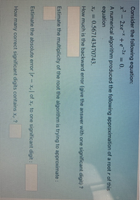 Consider the following equation:
x² - 2xe* + e?* = 0.
A numerical algorithm produced the following approximation of a root r of this
equation
x, = 0.567143470743.
How much is the backward error (give the answer with one significant digit) ?
Estimate the multiplicity of the root the algorithm is trying to approximate :
Estimate the absolute error |r- x,| of x, to one significant digit:
How many correct significant digits contains x, ?
