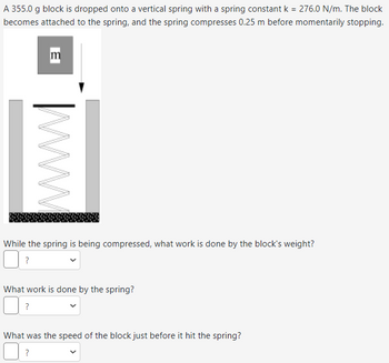 A 355.0 g block is dropped onto a vertical spring with a spring constant k = 276.0 N/m. The block
becomes attached to the spring, and the spring compresses 0.25 m before momentarily stopping.
В
www
While the spring is being compressed, what work is done by the block's weight?
?
What work is done by the spring?
?
What was the speed of the block just before it hit the spring?
?