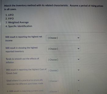 Match the inventory method with its related characteristic. Assume a period of rising prices
in all cases.
1. LIFO
2. FIFO
3. Weighted Average
4. Specific Identification
Will result in reporting the highest net
[Choose ]
income
Will result in showing the highest
[Choose]
reported inventory
Tends to smooth out the effects of
[Choose]
inflation
Will result in reporting the highest Cost of
Goods Sold
[Choose]
Used where it is practical to physically
separate the different purchases made
[Choose]
6. Will result in matching current costs
[Choose]